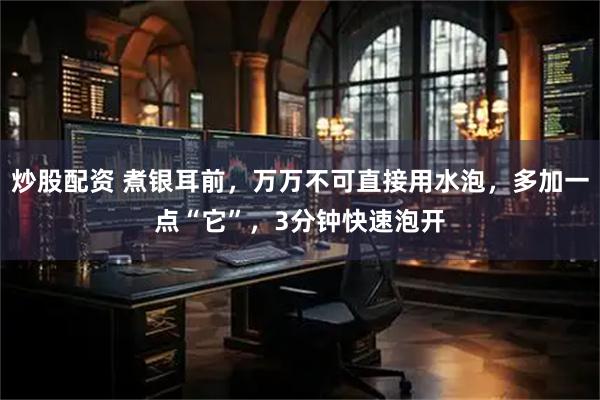 炒股配资 煮银耳前，万万不可直接用水泡，多加一点“它”，3分钟快速泡开