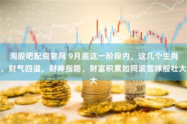 淘股吧配资官网 9月底这一阶段内，这几个生肖，财气四溢，财神指路，财富积累如同滚雪球般壮大