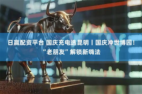 日赢配资平台 国庆充电选昆明丨国庆冲世博园！“老朋友”解锁新嗨法