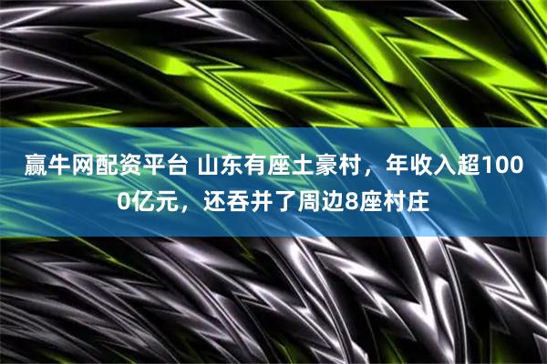 赢牛网配资平台 山东有座土豪村，年收入超1000亿元，还吞并了周边8座村庄