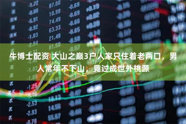 牛博士配资 大山之巅3户人家只住着老两口，男人常年不下山，竟过成世外桃源