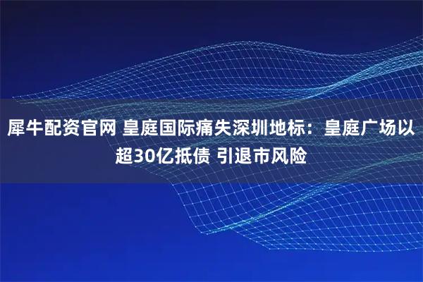 犀牛配资官网 皇庭国际痛失深圳地标：皇庭广场以超30亿抵债 引退市风险