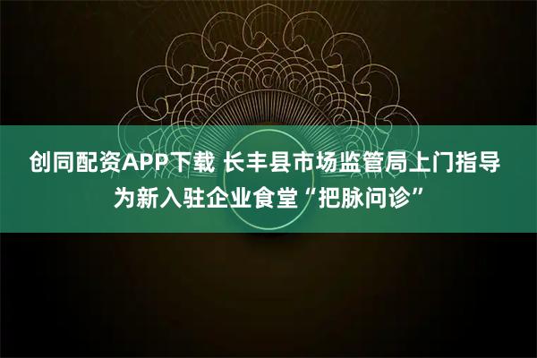 创同配资APP下载 长丰县市场监管局上门指导 为新入驻企业食堂“把脉问诊”