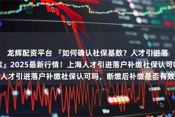 龙辉配资平台 『如何确认社保基数？人才引进落户匹配标准与达标方案』2025最新行情！上海人才引进落户补缴社保认可吗，断缴后补缴是否有效