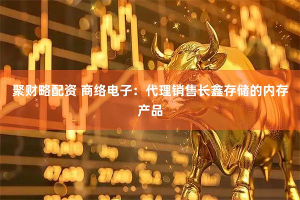 聚财略配资 商络电子：代理销售长鑫存储的内存产品