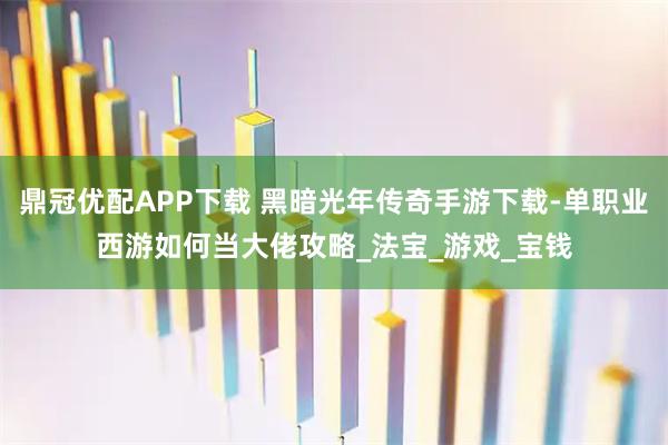 鼎冠优配APP下载 黑暗光年传奇手游下载-单职业西游如何当大佬攻略_法宝_游戏_宝钱