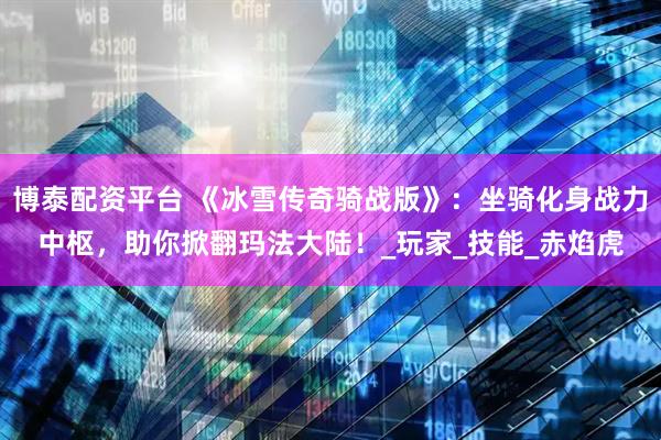 博泰配资平台 《冰雪传奇骑战版》：坐骑化身战力中枢，助你掀翻玛法大陆！_玩家_技能_赤焰虎