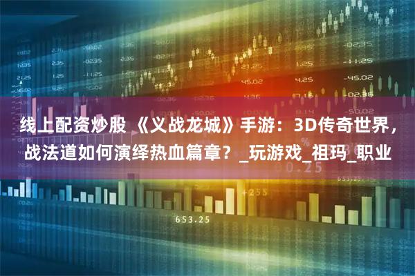 线上配资炒股 《义战龙城》手游：3D传奇世界，战法道如何演绎热血篇章？_玩游戏_祖玛_职业