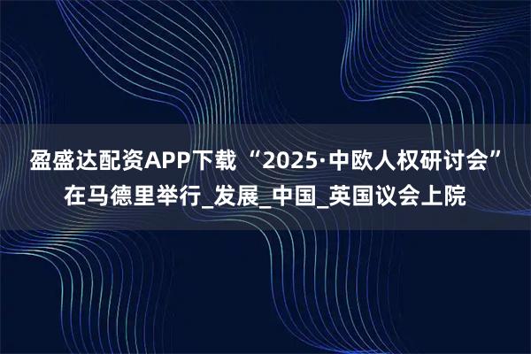 盈盛达配资APP下载 “2025·中欧人权研讨会”在马德里举行_发展_中国_英国议会上院