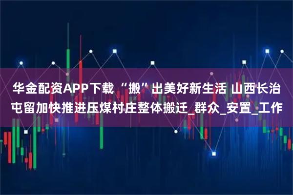 华金配资APP下载 “搬”出美好新生活 山西长治屯留加快推进压煤村庄整体搬迁_群众_安置_工作
