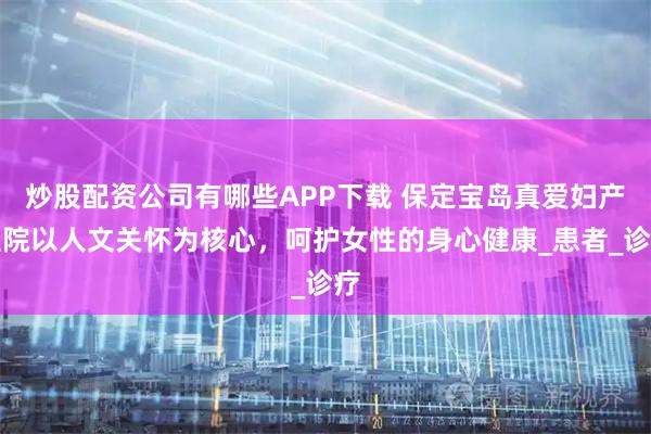 炒股配资公司有哪些APP下载 保定宝岛真爱妇产医院以人文关怀为核心，呵护女性的身心健康_患者_诊疗