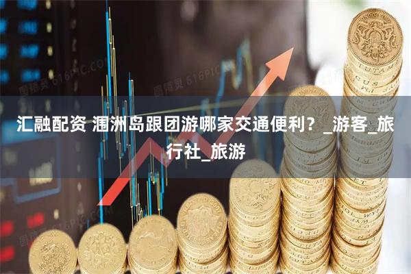 汇融配资 涠洲岛跟团游哪家交通便利？_游客_旅行社_旅游