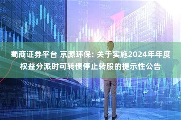 蜀商证券平台 京源环保: 关于实施2024年年度权益分派时可转债停止转股的提示性公告