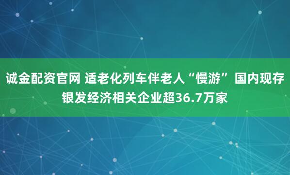 诚金配资官网 适老化列车伴老人“慢游” 国内现存银发经济相关企业超36.7万家