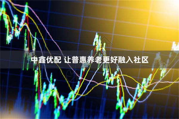 中鑫优配 让普惠养老更好融入社区