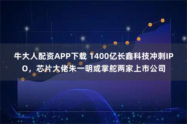 牛大人配资APP下载 1400亿长鑫科技冲刺IPO，芯片大佬朱一明或掌舵两家上市公司