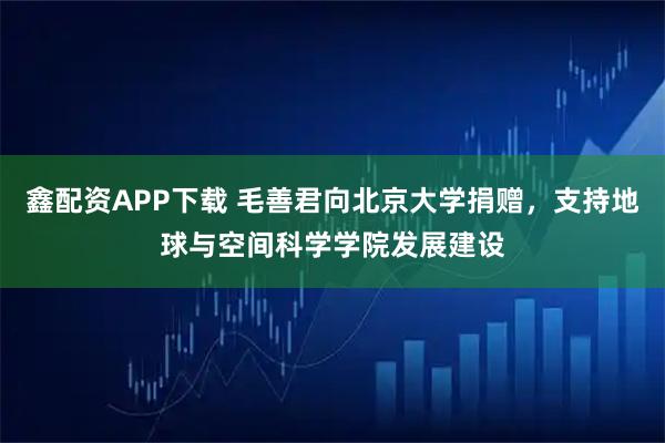 鑫配资APP下载 毛善君向北京大学捐赠，支持地球与空间科学学院发展建设