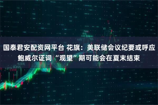 国泰君安配资网平台 花旗：美联储会议纪要或呼应鲍威尔证词 “观望”期可能会在夏末结束