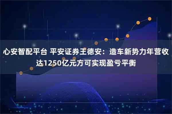 心安智配平台 平安证券王德安：造车新势力年营收达1250亿元方可实现盈亏平衡