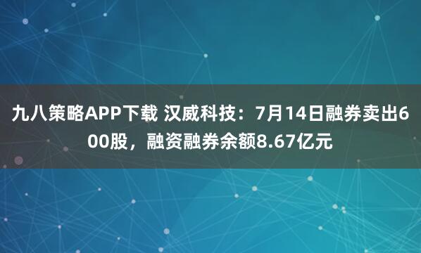 九八策略APP下载 汉威科技：7月14日融券卖出600股，融资融券余额8.67亿元