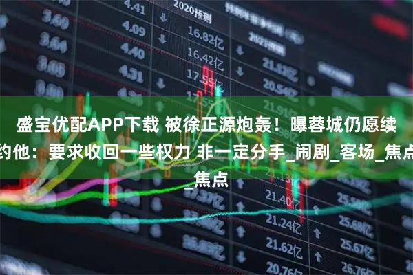 盛宝优配APP下载 被徐正源炮轰！曝蓉城仍愿续约他：要求收回一些权力 非一定分手_闹剧_客场_焦点