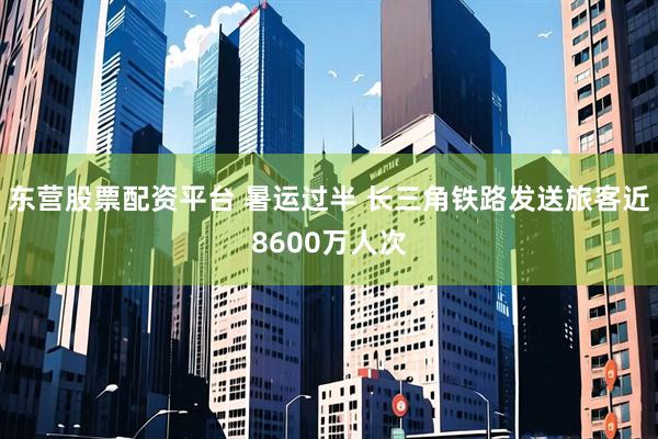 东营股票配资平台 暑运过半 长三角铁路发送旅客近8600万人次