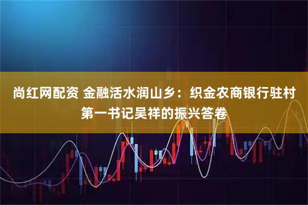 尚红网配资 金融活水润山乡：织金农商银行驻村第一书记吴祥的振兴答卷