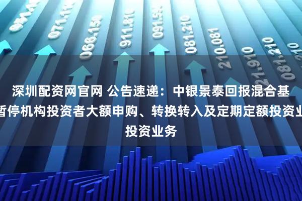 深圳配资网官网 公告速递：中银景泰回报混合基金暂停机构投资者大额申购、转换转入及定期定额投资业务