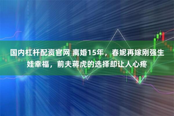 国内杠杆配资官网 离婚15年，春妮再嫁刚强生娃幸福，前夫蒋虎的选择却让人心疼