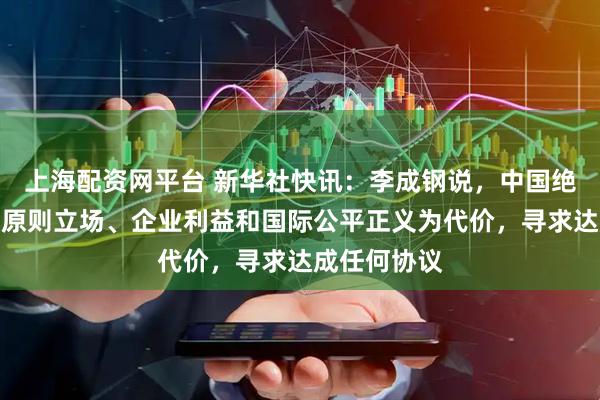 上海配资网平台 新华社快讯：李成钢说，中国绝不会以牺牲原则立场、企业利益和国际公平正义为代价，寻求达成任何协议