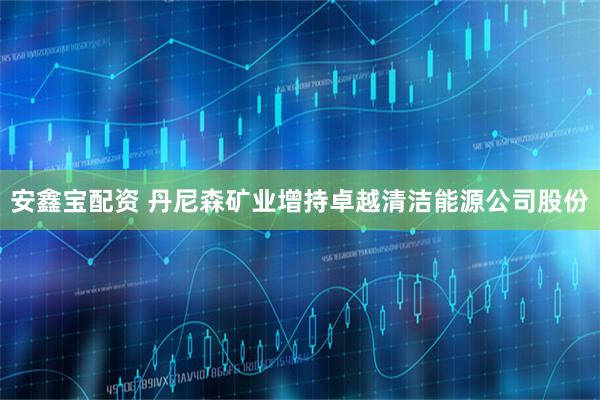 安鑫宝配资 丹尼森矿业增持卓越清洁能源公司股份