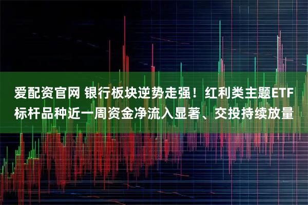 爱配资官网 银行板块逆势走强！红利类主题ETF标杆品种近一周资金净流入显著、交投持续放量
