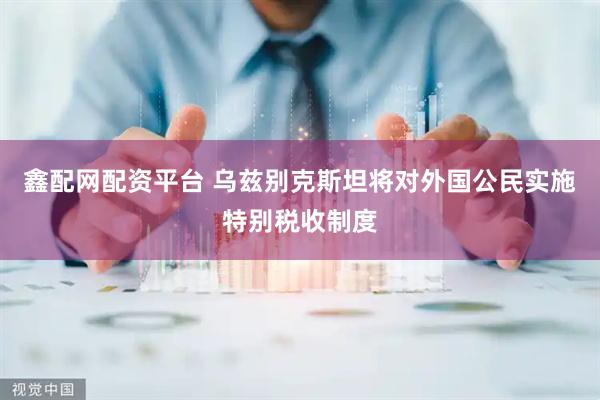 鑫配网配资平台 乌兹别克斯坦将对外国公民实施特别税收制度