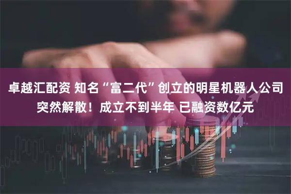 卓越汇配资 知名“富二代”创立的明星机器人公司突然解散！成立不到半年 已融资数亿元