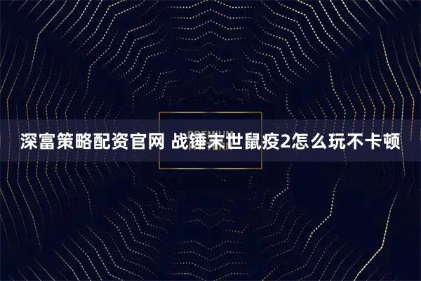 深富策略配资官网 战锤末世鼠疫2怎么玩不卡顿