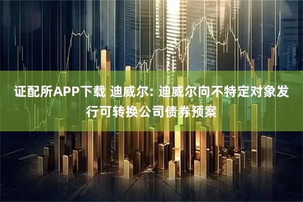 证配所APP下载 迪威尔: 迪威尔向不特定对象发行可转换公司债券预案
