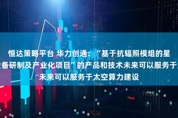 恒达策略平台 华力创通：“基于抗辐照模组的星载计算处理设备研制及产业化项目”的产品和技术未来可以服务于太空算力建设