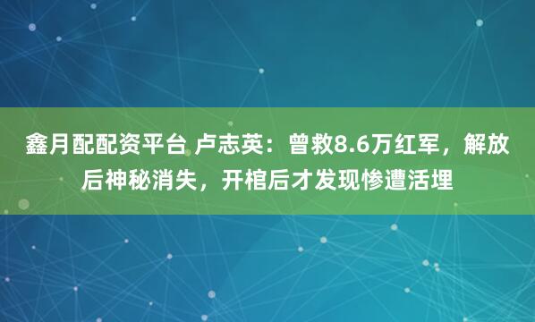 鑫月配配资平台 卢志英：曾救8.6万红军，解放后神秘消失，开棺后才发现惨遭活埋