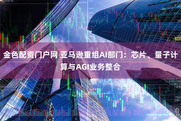 金色配资门户网 亚马逊重组AI部门：芯片、量子计算与AGI业务整合