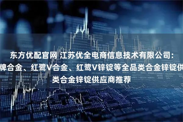 东方优配官网 江苏优全电商信息技术有限公司：株冶火炬牌合金、红鹭V合金、红鹭V锌锭等全品类合金锌锭供应商推荐