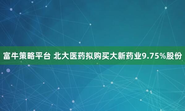 富牛策略平台 北大医药拟购买大新药业9.75%股份