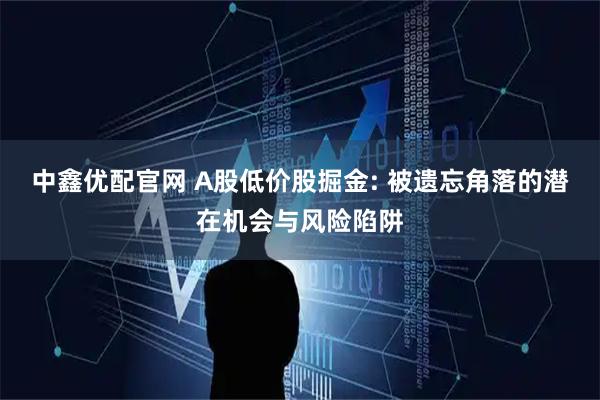 中鑫优配官网 A股低价股掘金: 被遗忘角落的潜在机会与风险陷阱
