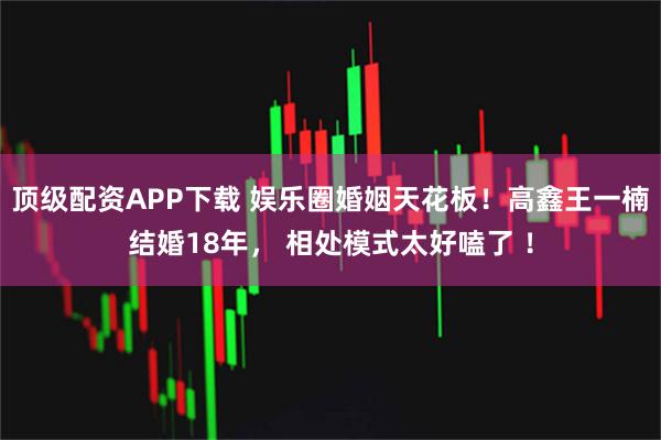 顶级配资APP下载 娱乐圈婚姻天花板！高鑫王一楠结婚18年， 相处模式太好嗑了 ！