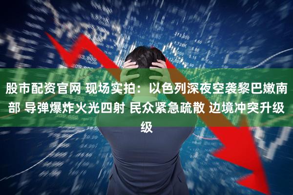 股市配资官网 现场实拍：以色列深夜空袭黎巴嫩南部 导弹爆炸火光四射 民众紧急疏散 边境冲突升级