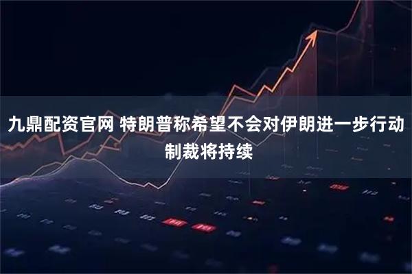 九鼎配资官网 特朗普称希望不会对伊朗进一步行动 制裁将持续