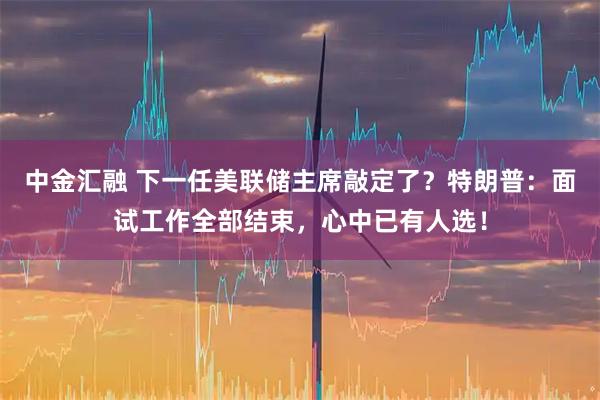 中金汇融 下一任美联储主席敲定了？特朗普：面试工作全部结束，心中已有人选！