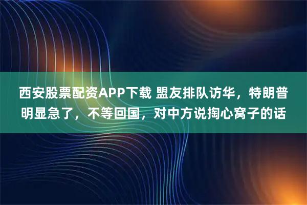 西安股票配资APP下载 盟友排队访华，特朗普明显急了，不等回国，对中方说掏心窝子的话