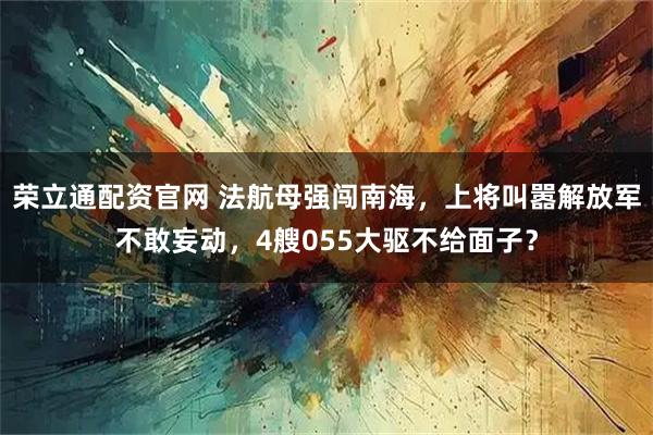 荣立通配资官网 法航母强闯南海，上将叫嚣解放军不敢妄动，4艘055大驱不给面子？