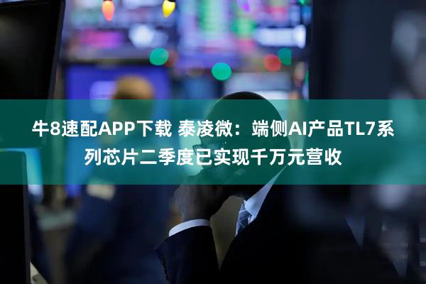 牛8速配APP下载 泰凌微：端侧AI产品TL7系列芯片二季度已实现千万元营收