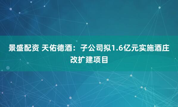 景盛配资 天佑德酒：子公司拟1.6亿元实施酒庄改扩建项目